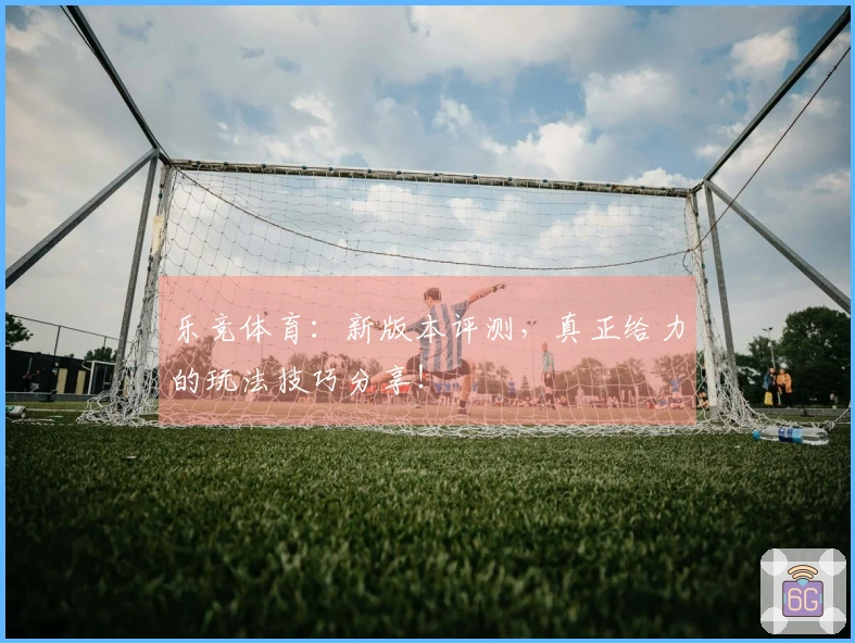 乐竞体育：新版本评测，真正给力的玩法技巧分享！