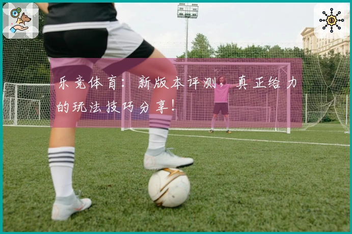乐竞体育：新版本评测，真正给力的玩法技巧分享！