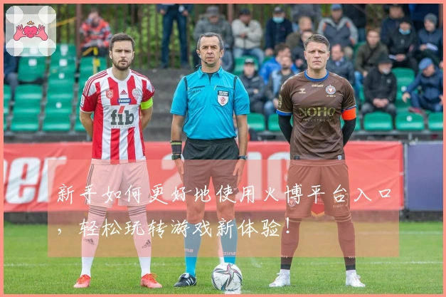 新手如何更好地使用火博平台入口，轻松玩转游戏新体验！